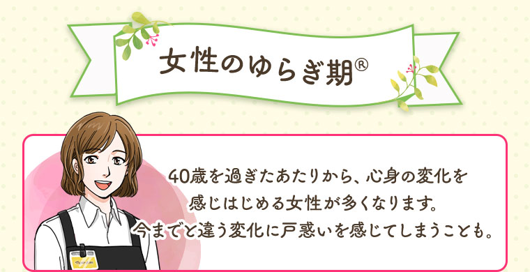 女性のゆらぎ期 40歳を過ぎたあたりから、心身の変化を感じはじめる女性が多くなります。今までと違う変化に戸惑いを感じてしまうことも。