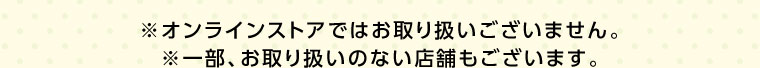 オンラインストアではお取り扱いございません。一部、お取り扱いのない店舗もございます。