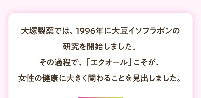 大塚製薬では、1996年に大豆イソフラボンの研究を開始しました。その過程で、「エクオール」こそが、女性の健康に大きく関わることを見出しました。