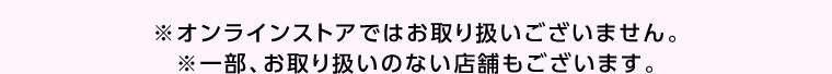 オンラインストアではお取り扱いございません。一部、お取り扱いのない店舗もございます。