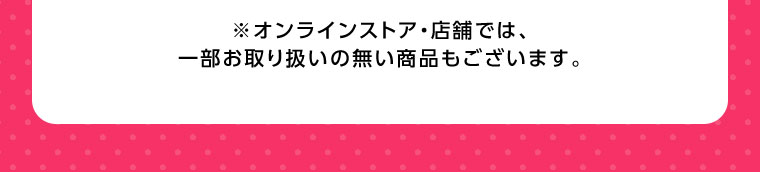 オンラインストア・店舗では、一部お取り扱いのない商品もございます。