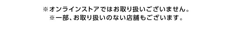 オンラインストアではお取り扱いございません。一部、お取り扱いのない店舗もございます。
