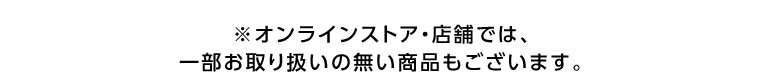 オンラインストア・店舗では、一部お取り扱いのない商品もございます。