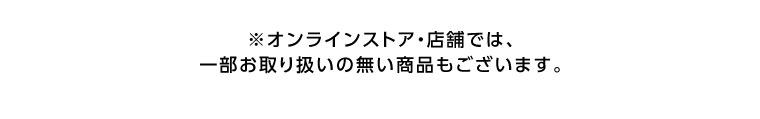 オンラインストア・店舗では、一部お取り扱いのない商品もございます。
