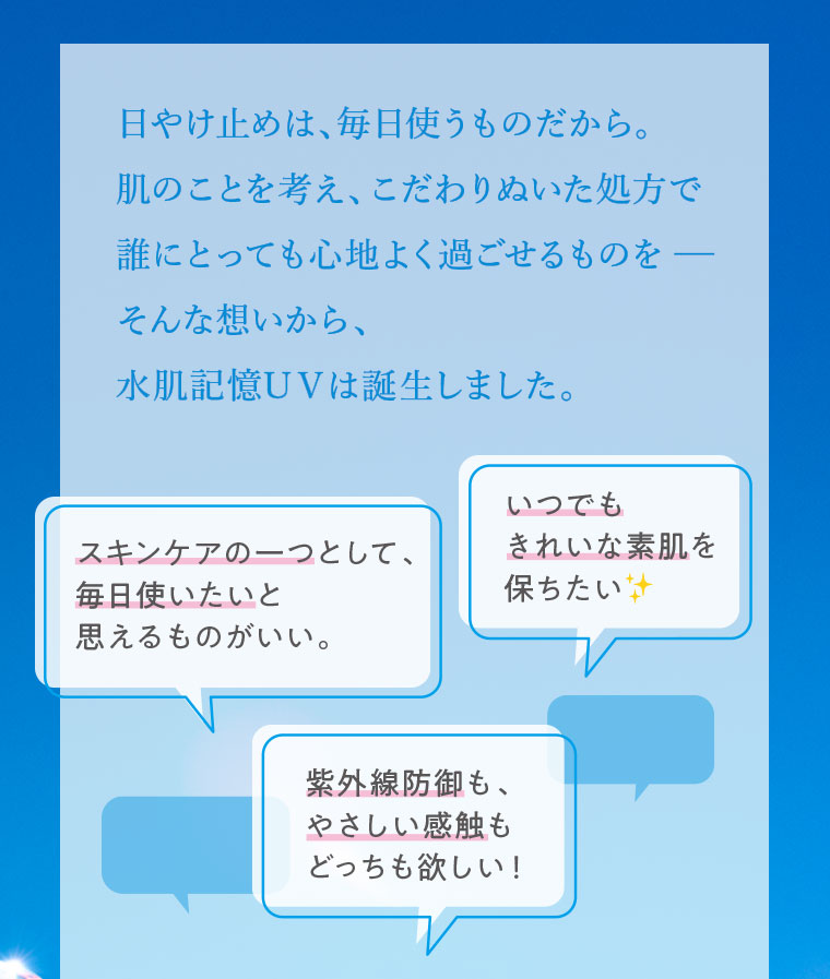 日やけ止めは、毎日使うものだから。肌のことを考え、こだわりぬいた処方で誰にとっても心地よく過ごせるものを。そんな想いから、水肌記憶UVは誕生しました。