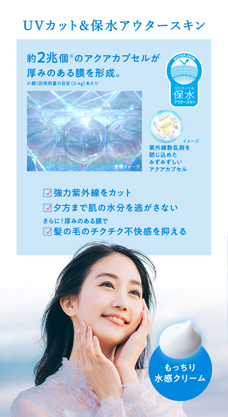 UVカット＆保水アウタースキン 約2兆個のアクアカプセルが厚みのある膜を形成。強力紫外線をカット 夕方まで肌の水分を逃がさない さらに！厚みのある膜で 髪の毛のチクチク不快感を抑える