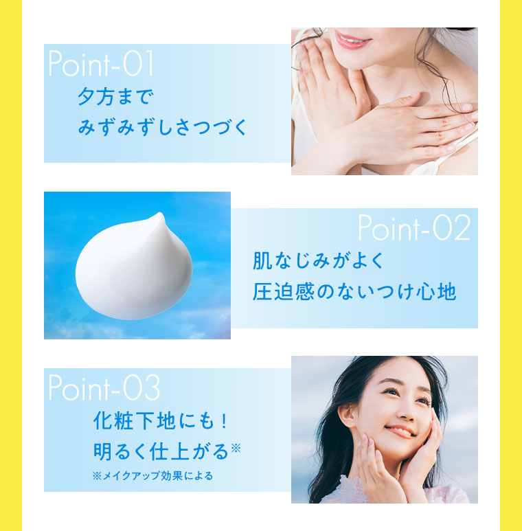 PointO1 夕方までみずみずしさつづく Point02 肌なじみがよく圧迫感のないつけ心地 Point03 化粧下地にも！明るく仕上がる