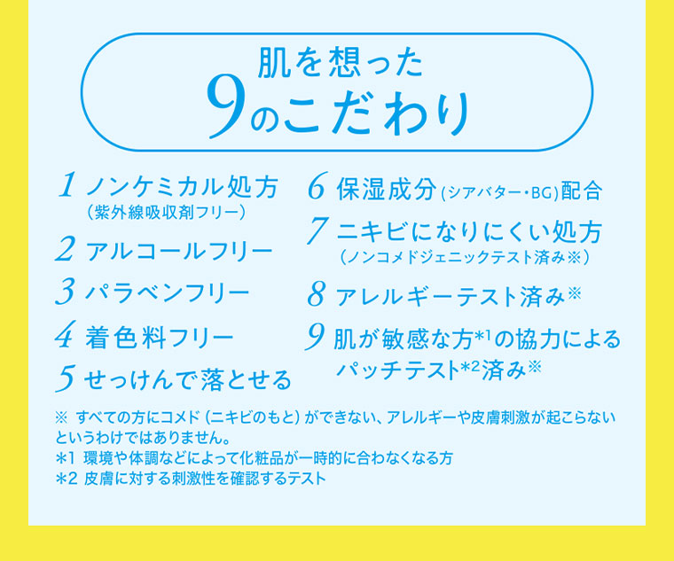肌を想った9のこだわり 1 ノンケミカル処方 2 アルコールフリー 3 パラベンフリー 4 着色料フリー 5 せっけんで落とせる 6 保湿成分配合 7 ニキビになりにくい処方 8 アレルギーテスト済み 9 肌が敏感な方の協力によるパッチテスト済み