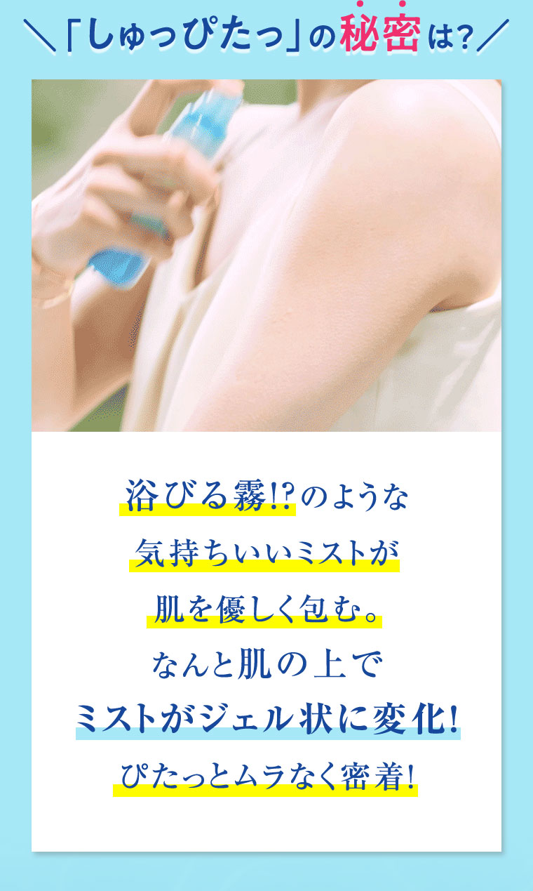 「しゅっぴたっ」の秘密は？ 浴びる霧！？のような気持ちいいミストが肌を優しく包む。なんと肌の上でミストがジェル状に変化！ぴたっとムラなく密着！
