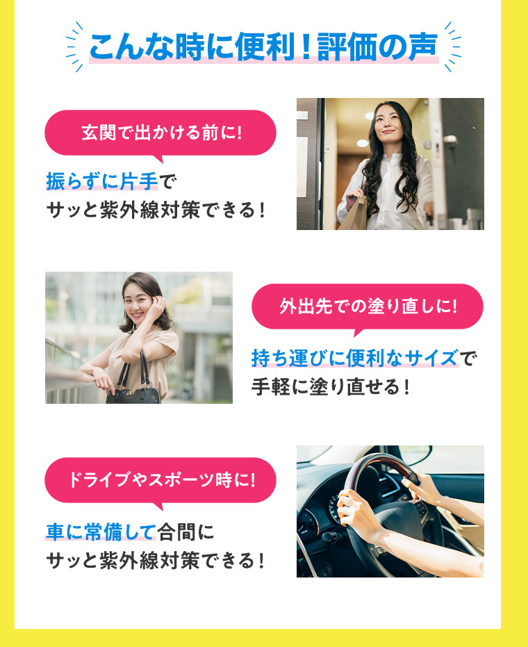 こんな時に便利！評価の声 玄関で出かける前に！振らずに片手でサッと紫外線対策できる！外出先での塗り直しに！持ち運びに便利なサイズで手軽に塗り直せる！ドライブやスポーツ時に！車に常備して合間にサッと紫外線対策できる！