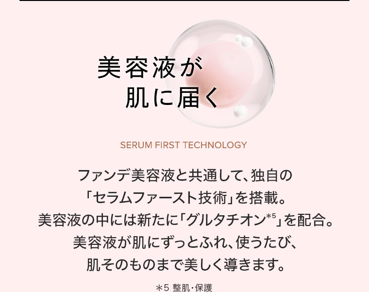 美容液が肌に届く ファンデ美容液と共通して、独自の「セラムファースト技術」を搭載。美容液の中には新たに「グルタチオン」を配合。美容液が肌にずっとふれ、使うたび、肌そのものまで美しく導きます。