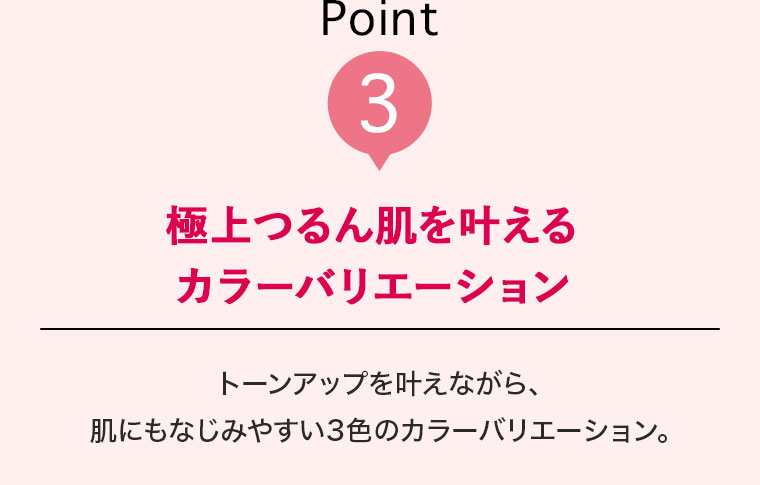 Point3 極上つるん肌を叶えるカラーバリエーション トーンアップを叶えながら、肌にもなじみやすい3色のカラーバリエーション。