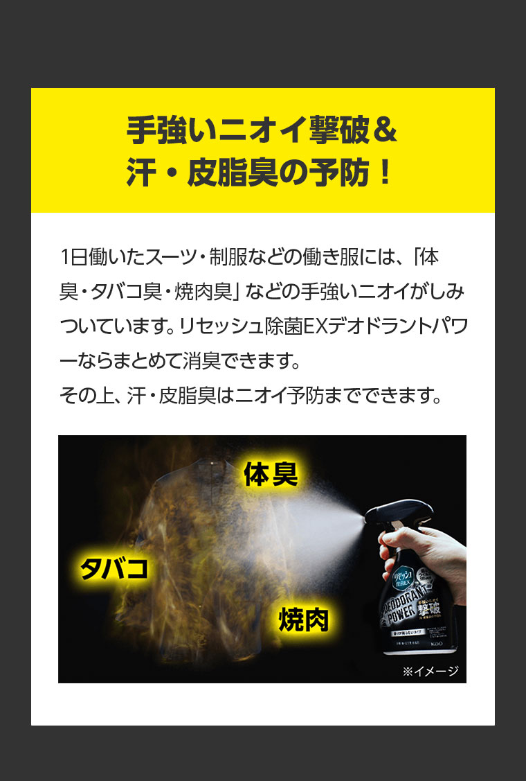 手強いニオイ撃破 & 汗・皮脂臭の予防！ 1日働いたスーツ・制服などの働き服には、「体臭・タバコ臭・焼肉臭」などの手強いニオイがしみついています。リセッシュ除菌EXデオドラントパワ一ならまとめて消臭できます。その上、汗・皮脂臭はニオイ予防までできます。