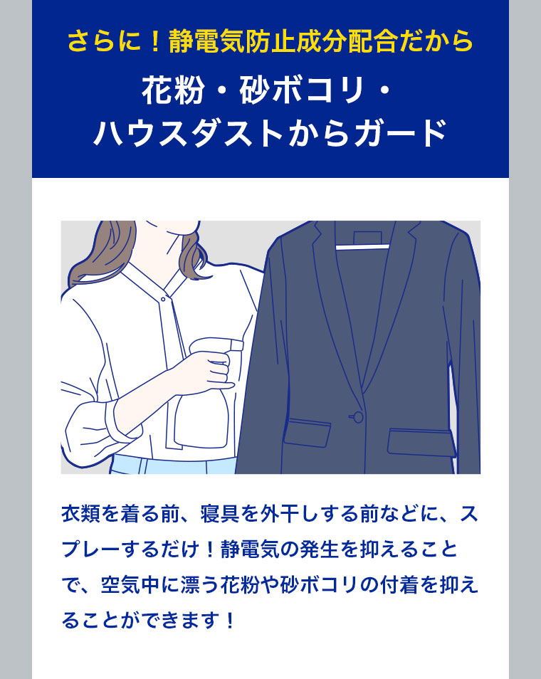 さらに！静電気防止成分配合だから 花粉・砂ボコリ・ハウスダストからガード 衣類を着る前、寝具を外干しする前などに、スプレーするだけ！静電気の発生を抑えることで、空気中に漂う花粉や砂ボコリの付着を抑えることができます！