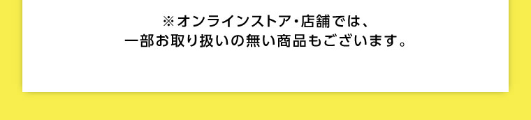 オンラインストア・店舗では、一部お取り扱いのない商品もございます。