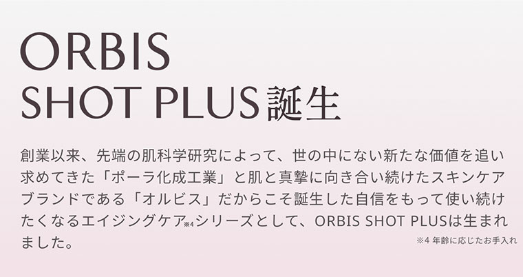 ORBIS SHOT PLUS 誕生 創業以来、先端の肌科学研究によって、世の中にない新たな価値を追い求めてきた「ポーラ化成工業」と肌と真摯に向き合い続けたスキンケアブランドである「オルビス」だからこそ誕生した自信をもって使い続けたくなるエイジングケアシリーズとして、ORBIS SHOT PLUSは生まれました。