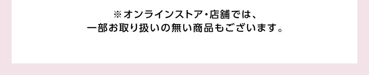 オンラインストア・店舗では、一部お取り扱いのない商品もございます。