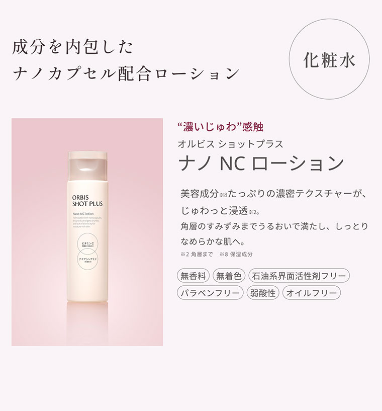 化粧水 成分を内包したナノカプセル配合ローション 濃いじゅわ感触 オルビス ショットプラス ナノNCローション 美容成分たっぷりの濃密テクスチャーが、じゅわっと浸透。角層のすみずみまでうるおいで満たし、しっとりなめらかな肌へ。無香料 無着色 パラベンフリー 石油系界面活性剤フリー 弱酸性 オイルフリー