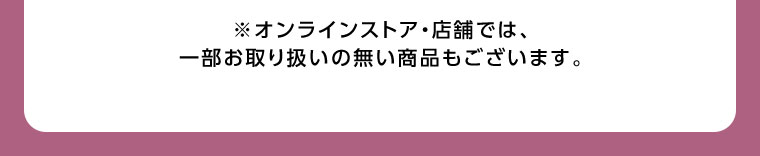 オンラインストア・店舗では、一部お取り扱いのない商品もございます。