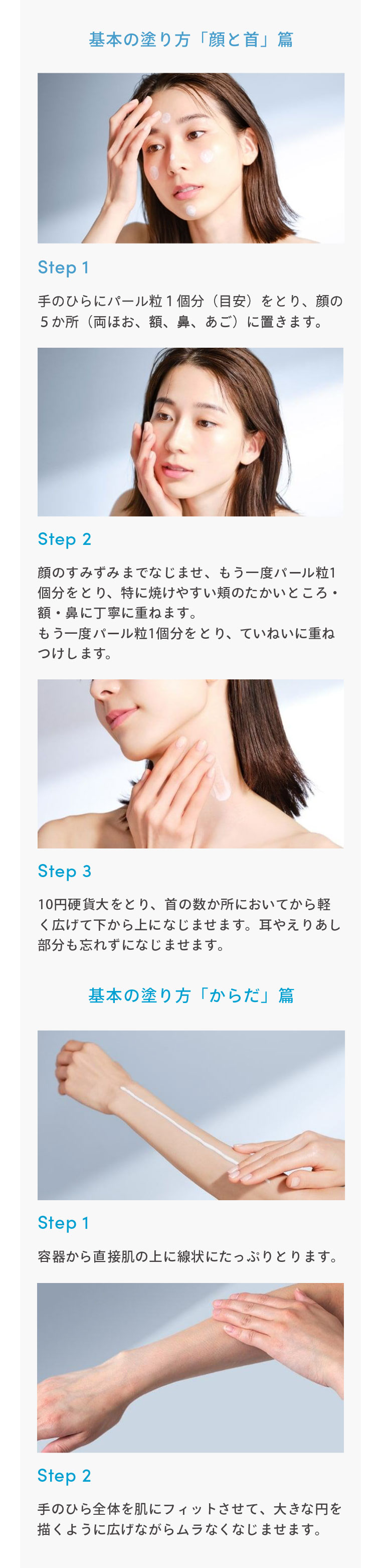 基本の塗り方「顔と首」篇 Step1 手のひらにパール粒1個分（目安）をとり、顔の5か所（両ほお、額、鼻、あご）に置きます。 Step2 顔のすみずみまでなじませ、もう一度パール粒1個分をとり、特に焼けやすい類のたかいところ・額・鼻に丁寧に重ねます。もう一度パール粒1個分をとり、ていねいに重ねつけします。 Step3 10円硬貨大をとり、首の数か所においてから軽く広げて下から上になじませます。耳やえりあし部分も忘れずになじませます。 基本の塗り方「からだ」篇 Step1 容器から直接肌の上に線状にたっぷりとります。 Step2 手のひら全体を肌にフィットさせて、大きな円を描くように広げながらムラなくなじませます。