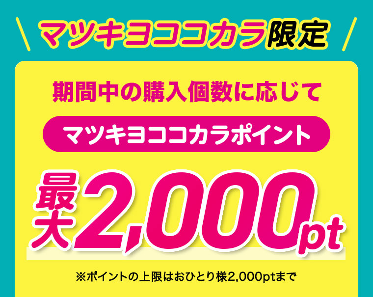 マツキヨココカラ限定 期間中の購入個数に応じてマツキヨココカラポイント最大2,000pt ※ポイントの上限はおひとり様2,000ptまで
