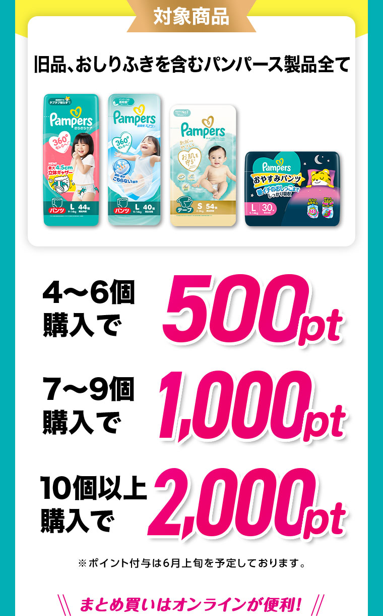 対象商品 旧品、おしりふきを含むパンパース製品全て 4～6個購入で500pt 7～9個購入で1,000pt 10個以上購入で2,000pt ※ポイント付与は6月上旬を予定しております。まとめ買いはオンラインが便利！