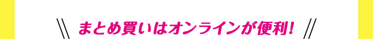 まとめ買いはオンラインが便利！
