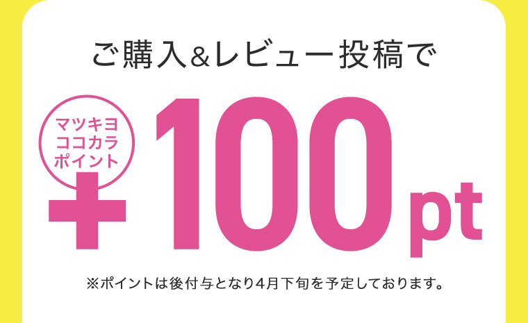 ご購入&レビュー投稿でマツキヨココカラポイント+100pt ※ポイントは後付与となり4月下旬を予定しております。