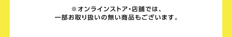 オンラインストア・店舗では、一部お取り扱いのない商品もございます。