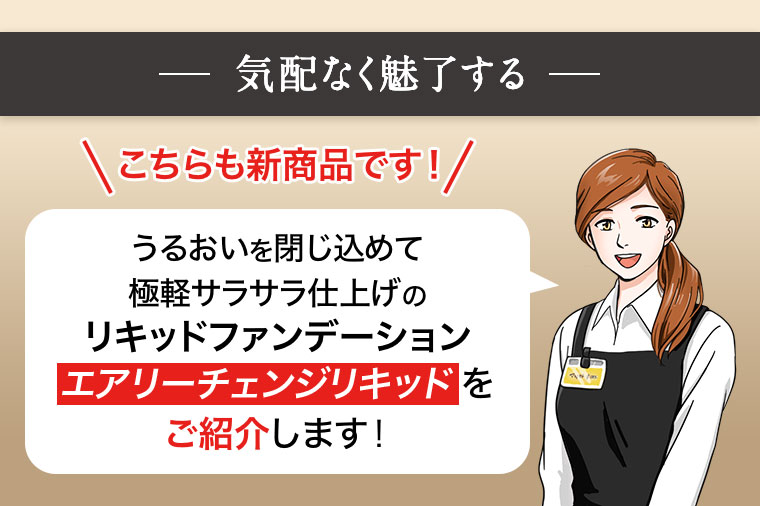 気配なく魅了する こちらも新商品です！ うるおいを閉じ込めて極軽サラサラ仕上げの リキッドファンデーション エアリーチェンジリキッドをご紹介します！