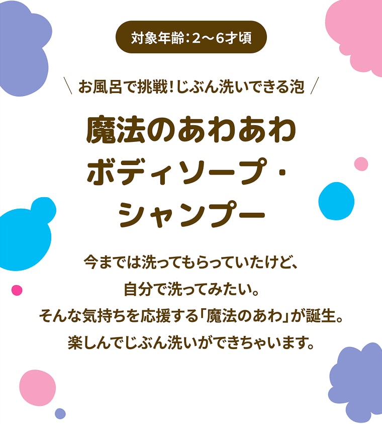 対象年齢：2〜6才頃 お風呂で挑戦！じぶん洗いできる泡 魔法のあわあわボディソープ・シャンプー 今までは洗ってもらっていたけど、自分で洗ってみたい。そんな気持ちを応援する「魔法のあわ」が誕生。楽しんでじぶん洗いができちゃいます。