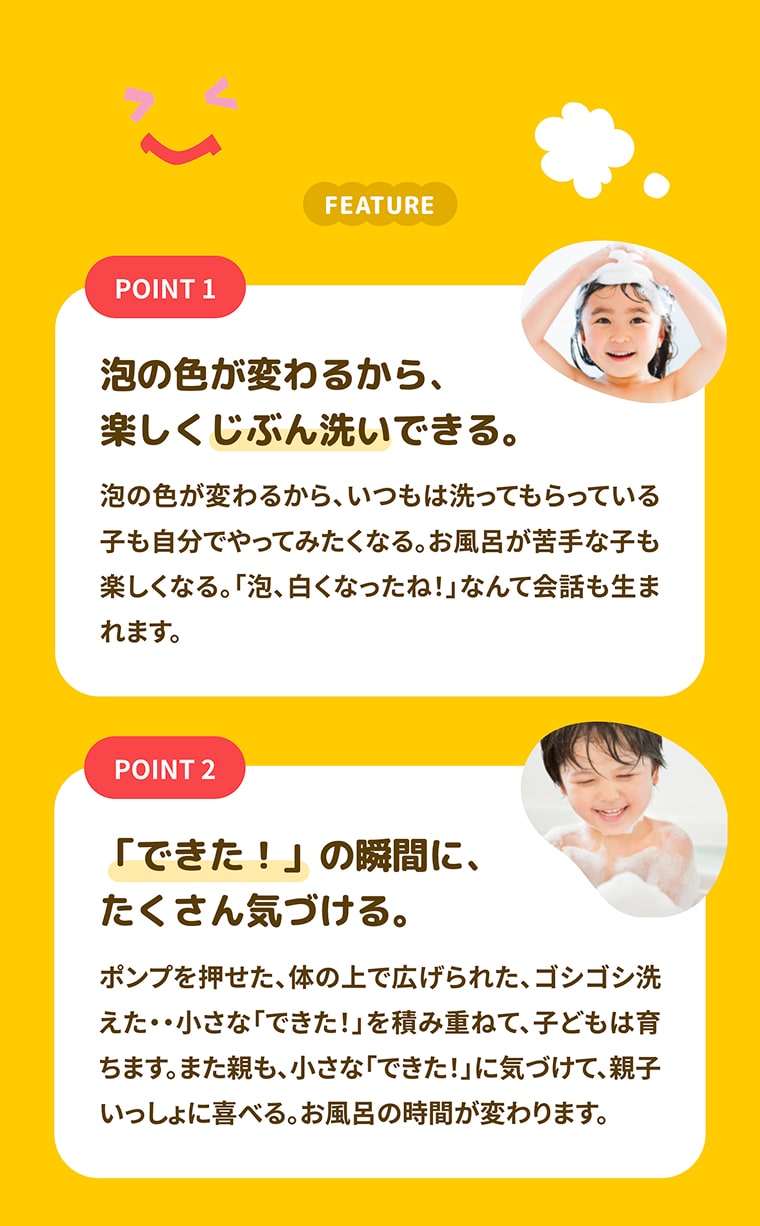 FEATURE POINT1:泡の色が変わるから、楽しくじぶん洗いできる。泡の色が変わるから、いつもは洗ってもらっている子も自分でやってみたくなる。お風呂が苦手な子も楽しくなる。「泡、白くなったね！」なんて会話も生まれます。, POINT2:できた！」の瞬間に、たくさん気づける。ポンプを押せた、体の上で広げられた、ゴシゴシ洗えた…小さな「できた！」を積み重ねて、子どもは育ちます。また親も、小さな「できた！」に気づけて、親子いっしょに喜べる。お風呂の時間が変わります。