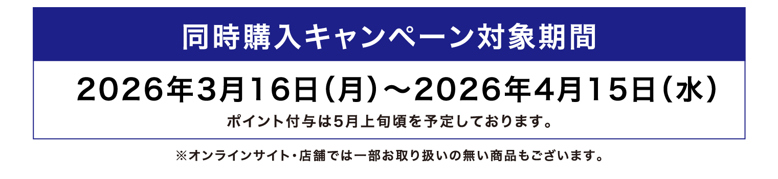 同時購入キャンペーン対象期間 2026年3月16日（月）～2026年4月15日（水） ポイント付与は5月上旬頃を予定しております。 ※オンラインサイト・店舗では一部お取り扱いの無い商品もございます。