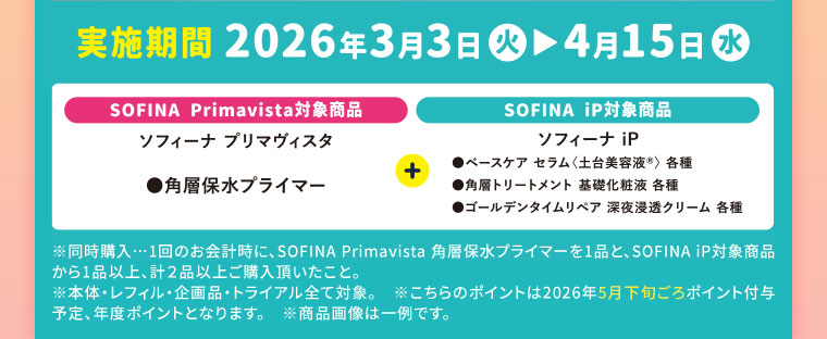 実施期間(詳細は本画像をご確認ください) SOFINA Primavista対象商品、ソフィーナ プリマヴィスタ、角層保水プライマー。SOFINA iP対象商品、ソフィーナ iP、ベースケアセラム〈土台美容液〉各種 角層トリートメント 基礎化粧液各種 ゴールデンタイムリペア 深夜浸透クリーム 各種