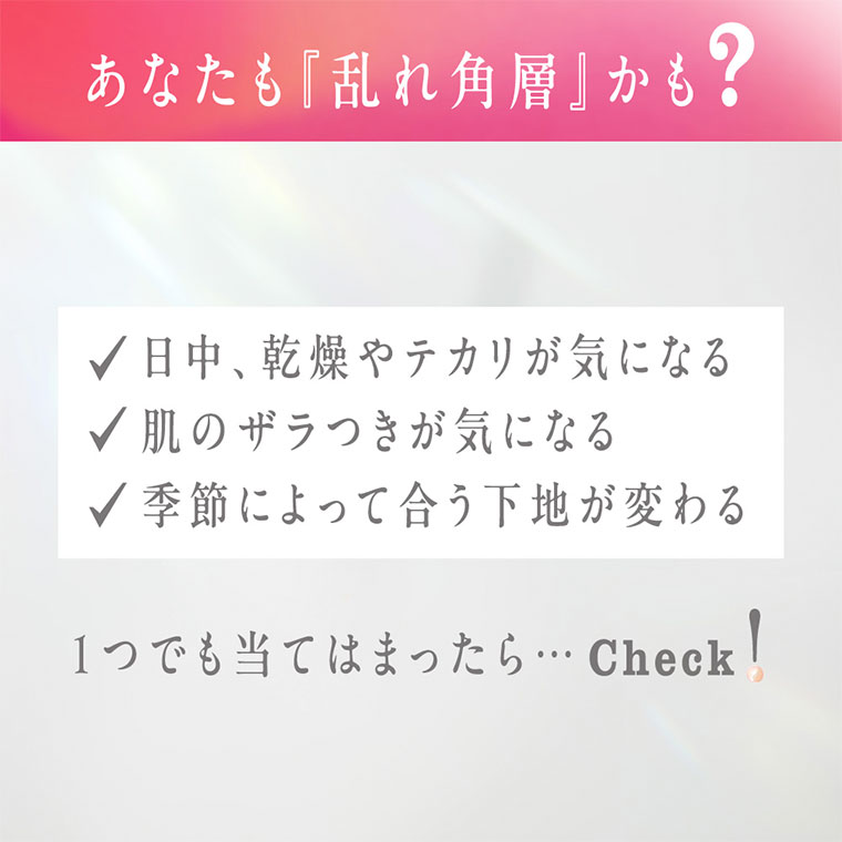 あなたも『乱れ角層』かも? 日中、乾燥やテカリが気になる。肌のザラつきが気になる。季節によって合う下地が変わる。1つでも当てはまったら･･･ Check!