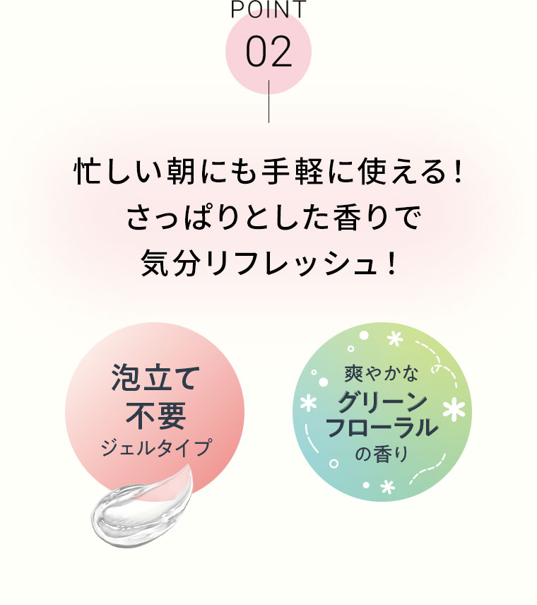 POINT 02 忙しい朝にも手軽に使える! さっぱりとした香りで気分リフレッシュ! 泡立て不要 ジェルタイプ。爽やかなグリーンフローラルの香り。