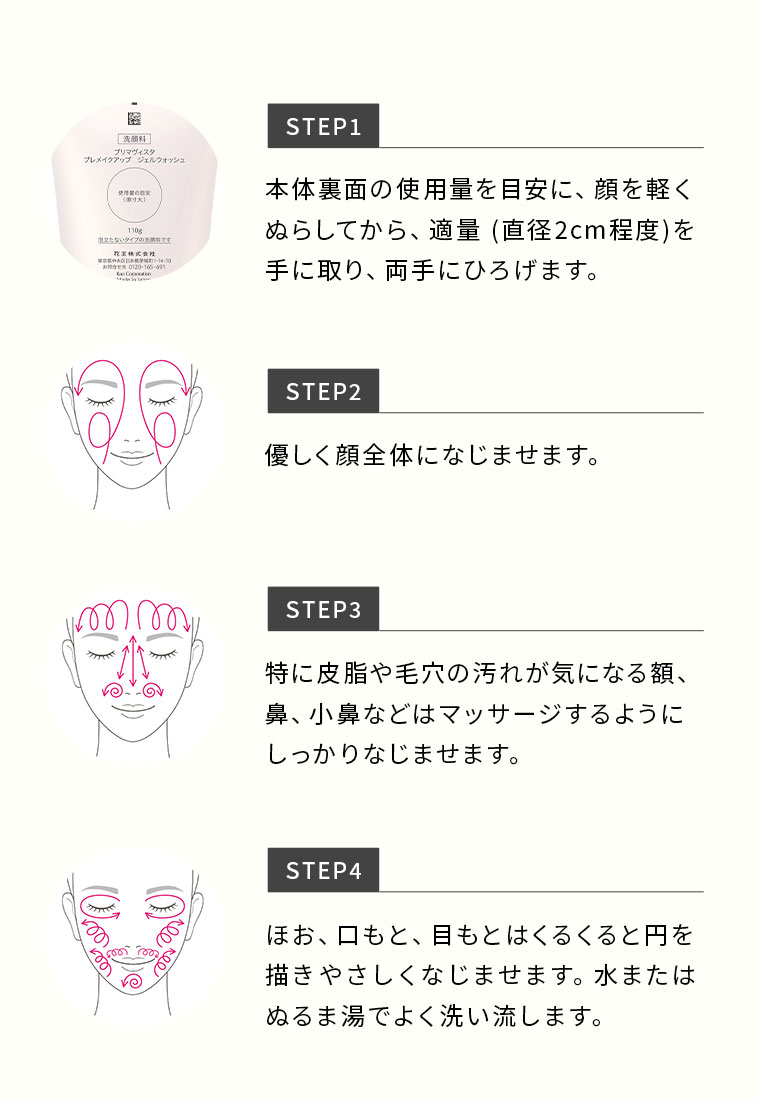 STEP1 本体裏面の使用量を目安に、顔を軽くぬらしてから、適量(直径2cm程度)を手に取り、両手にひろげます。 STEP2 優しく顔全体になじませます。 STEP3 特に皮脂や毛穴の汚れが気になる額、鼻、小鼻などはマッサージするようにしっかりなじませます。 STEP4 ほお、口もと、目もとはくるくると円を描きやさしくなじませます。水またはぬるま湯でよく洗い流します。