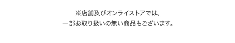 ※店舗及びオンラインストアでは、一部お取り扱いの無い商品もございます。