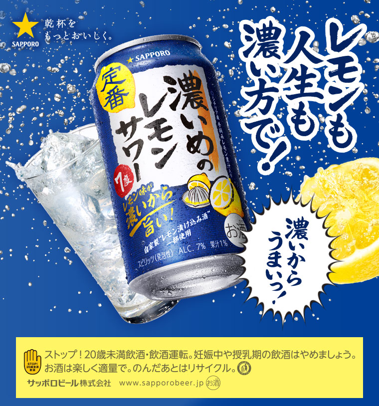 レモンも人生も濃い方で! 濃いからうまいっ!! STOP! 20歳未満飲酒・飲酒運転。妊娠中や授乳期の飲酒はやめましょう。お酒は楽しく適量で。のんだあとはリサイクル。サッポロビール株式会社