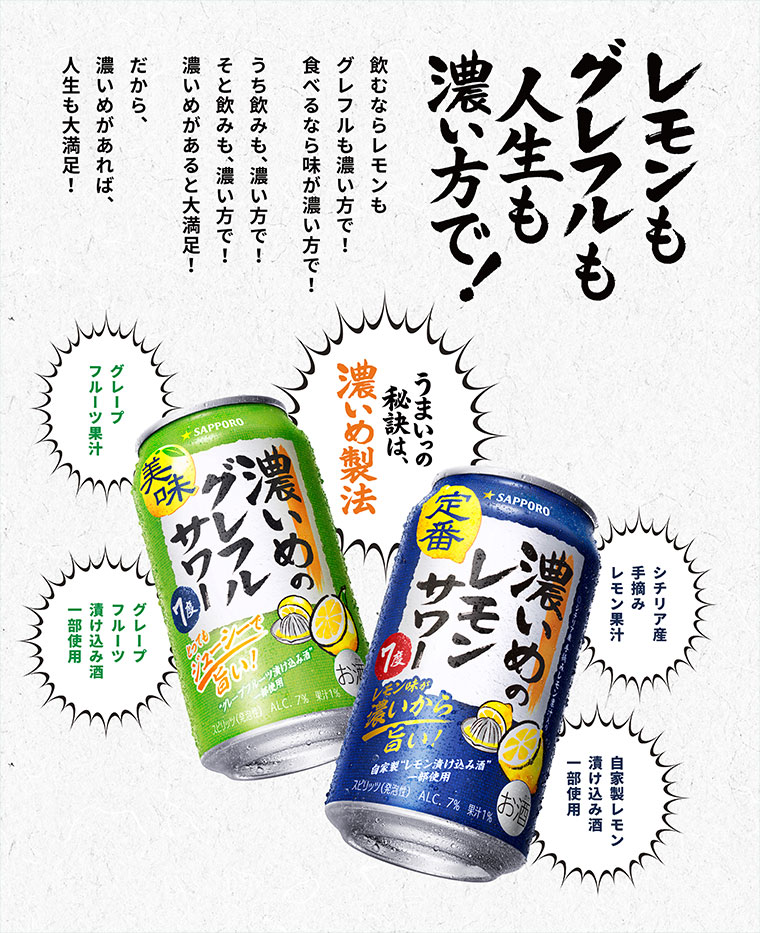 レモンもグレフルも人生も濃い方で! 飲むならレモンもグレフルも濃い方で! 食べるなら味が濃い方で! うち飲みも、濃い方で! そと飲みも、濃い方で! 濃いめがあると大満足! だから、濃いめがあれば、人生も大満足! うまいっの秘訣は、濃いめ製法。シチリア産手摘みレモン果汁。自家製レモン漬け込み酒一部使用。グレープフルーツ果汁。グレープフルーツ漬け込み酒一部使用。