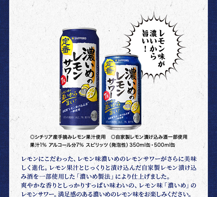 レモン味が濃いから旨い! シチリア産手摘みレモン果汁使用。自家製レモン漬け込み酒一部使用。果汁1%。アルコール分7%。スピリッツ(発泡性)。350ml缶、500ml缶。レモンにこだわった、レモン味濃いめのレモンサワーがさらに美味しく進化。レモン果汁とじっくりと漬け込んだ自家製レモン漬け込み酒を一部使用した「濃いめ製法」により仕上げました。爽やかな香りとしっかりすっぱい味わいの、レモン味「濃いめ」のレモンサワー。満足感のある濃いめのレモン味をお楽しみください。