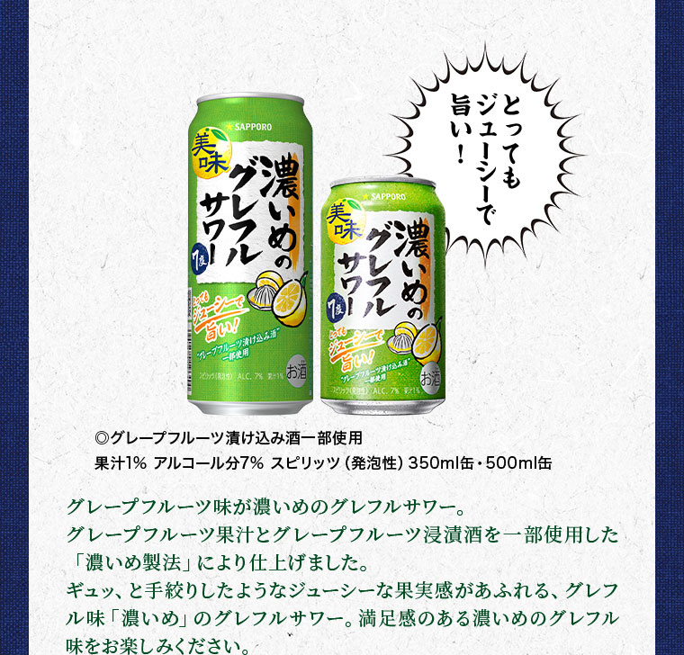 とってもジューシーで旨い! グレープフルーツ漬け込み酒一部使用。果汁1%。アルコール分7%。スピリッツ(発泡性)。350ml缶、500ml缶。グレープフルーツ味が濃いめのグレフルサワー。グレープフルーツ果汁とグレープフルーツ浸漬酒を一部使用した「濃いめ製法」により仕上げました。ギュッ、と手絞りしたようなジューシーな果実感があふれる、グレフル味「濃いめ」のグレフルサワー。満足感のある濃いめのグレフル味をお楽しみください。