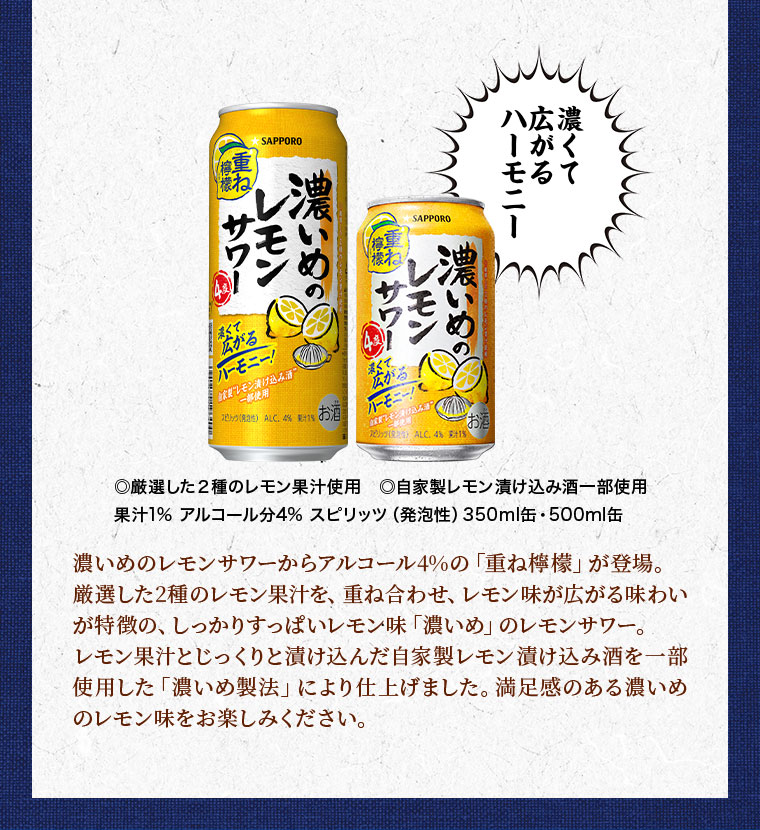 濃くて広がるハーモニー。厳選した2種のレモン果汁使用。自家製レモン漬け込み酒一部使用。果汁1%。アルコール分4%。スピリッツ(発泡性)。350ml缶、500ml缶。濃いめのレモンサワーからアルコール4%の「重ね檸檬」が登場。厳選した2種のレモン果汁を、重ね合わせ、レモン味が広がる味わいが特徴の、しっかりすっぱいレモン味「濃いめ」のレモンサワー。レモン果汁とじっくりと漬け込んだ自家製レモン漬け込み酒を一部使用した「濃いめ製法」により仕上げました。満足感のある濃いめのレモン味をお楽しみください。