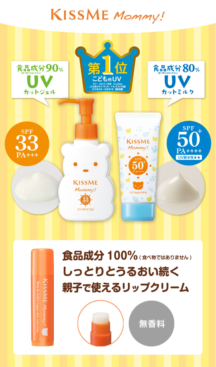KISSME Mommy! 第1位、こども用UV。注釈(詳細は本画像をご確認ください)。食品成分90%(食べ物ではありません)UVカットジェル。SPF33 PA+++。食品成分80%(食べ物ではありません)UVカットミルク。SPF50+ PA++++ UV耐水性★★。食品成分100%(食べ物ではありません)しっとりとうるおい続く、親子で使えるリップクリーム。無香料。
