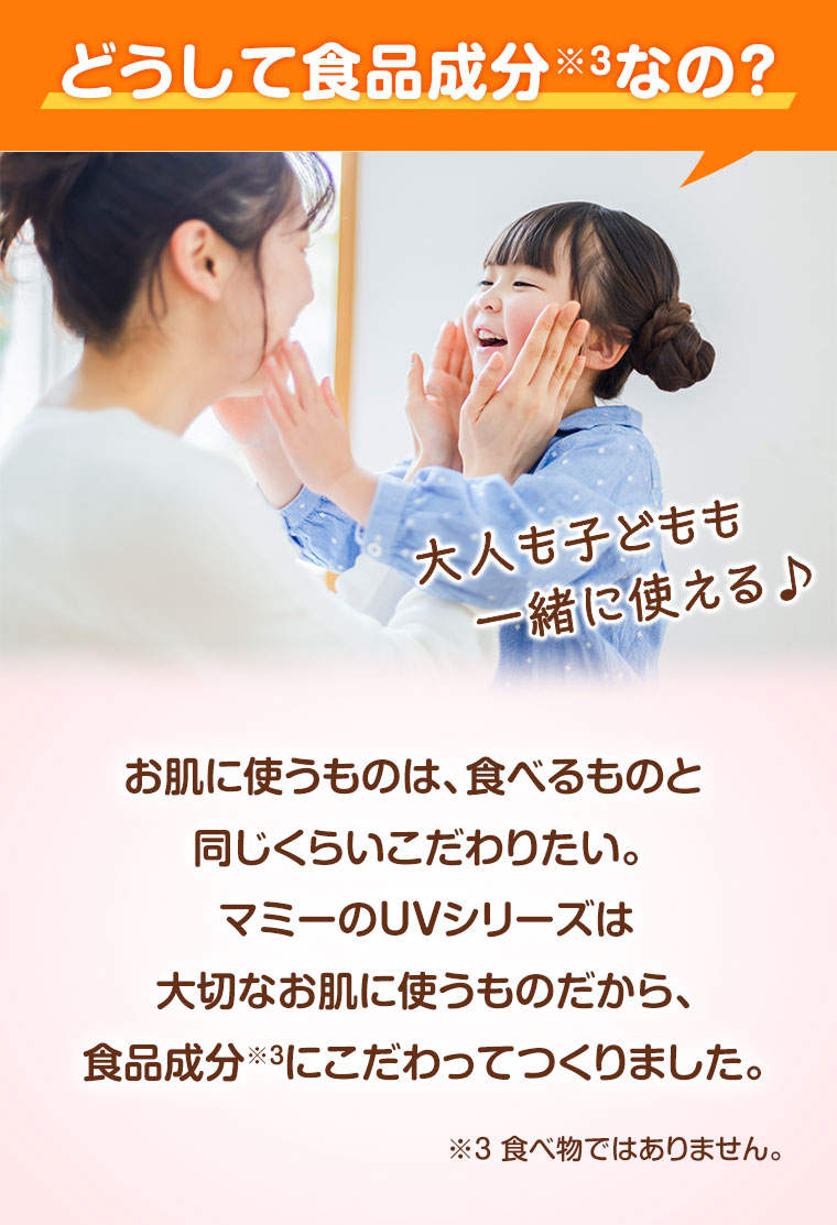 どうして食品成分なの? 大人も子どもも一緒に使える。お肌に使うものは、食べるものと同じくらいこだわりたい。マミーのUVシリーズは大切なお肌に使うものだから、食品成分にこだわってつくりました。注釈(詳細は本画像をご確認ください)