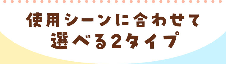 使用シーンに合わせて選べる2タイプ