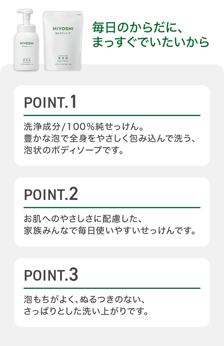 毎日のからだに、まっすぐでいたいから。POINT.1 洗浄成分/100%純せっけん。豊かな泡で全身をやさしく包み込んで洗う、泡状のボディソープです。POINT.2 お肌へのやさしさに配慮した、家族みんなで毎日使いやすいせっけんです。POINT.3 泡もちがよく、ぬるつきのない、さっぱりとした洗い上がりです。