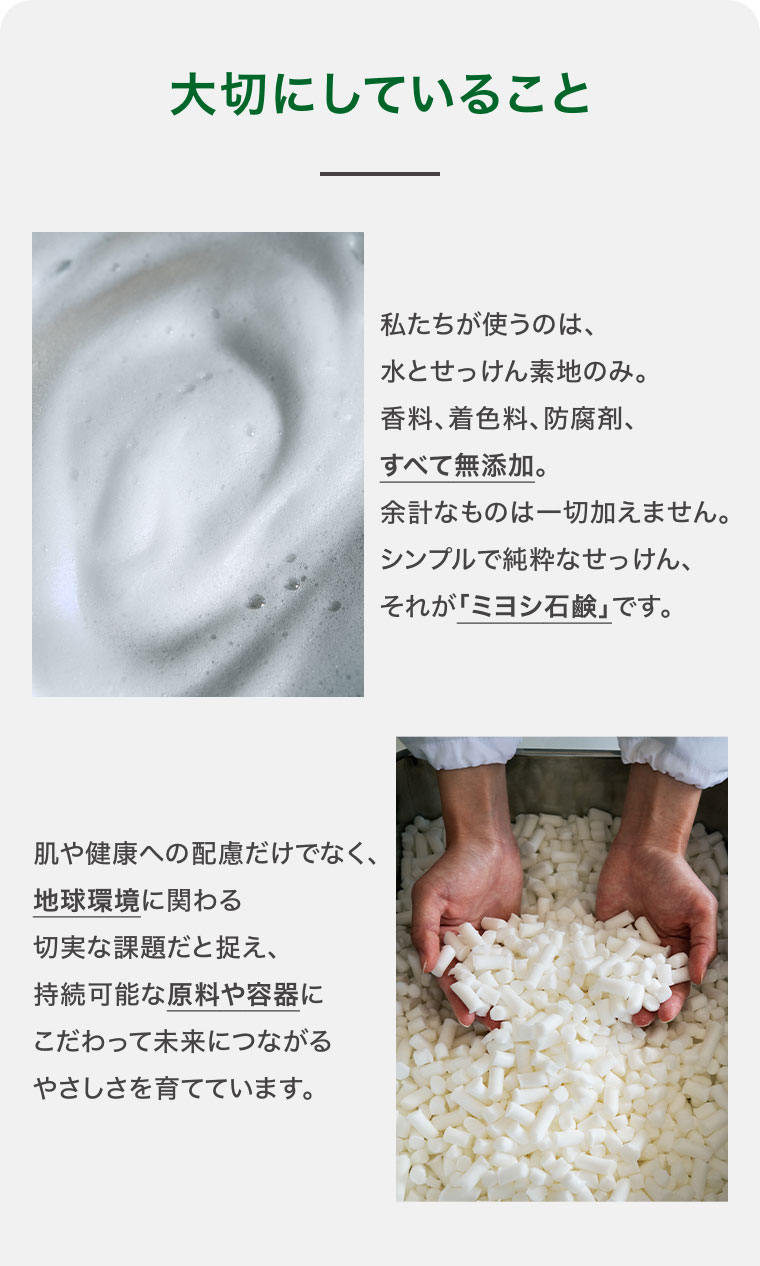 大切にしていること。私たちが使うのは、水とせっけん素地のみ。香料、着色料、防腐剤、すべて無添加。余計なものは一切加えません。シンプルで純粋なせっけん、それが「ミヨシ石鹸」です。肌や健康への配慮だけでなく、地球環境に関わる切実な課題だと捉え、持続可能な原料や容器にこだわって未来につながるやさしさを育てています。