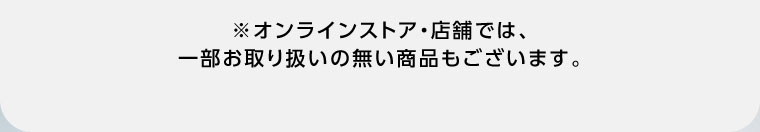オンラインストア・店舗では、一部お取り扱いの無い商品もございます。