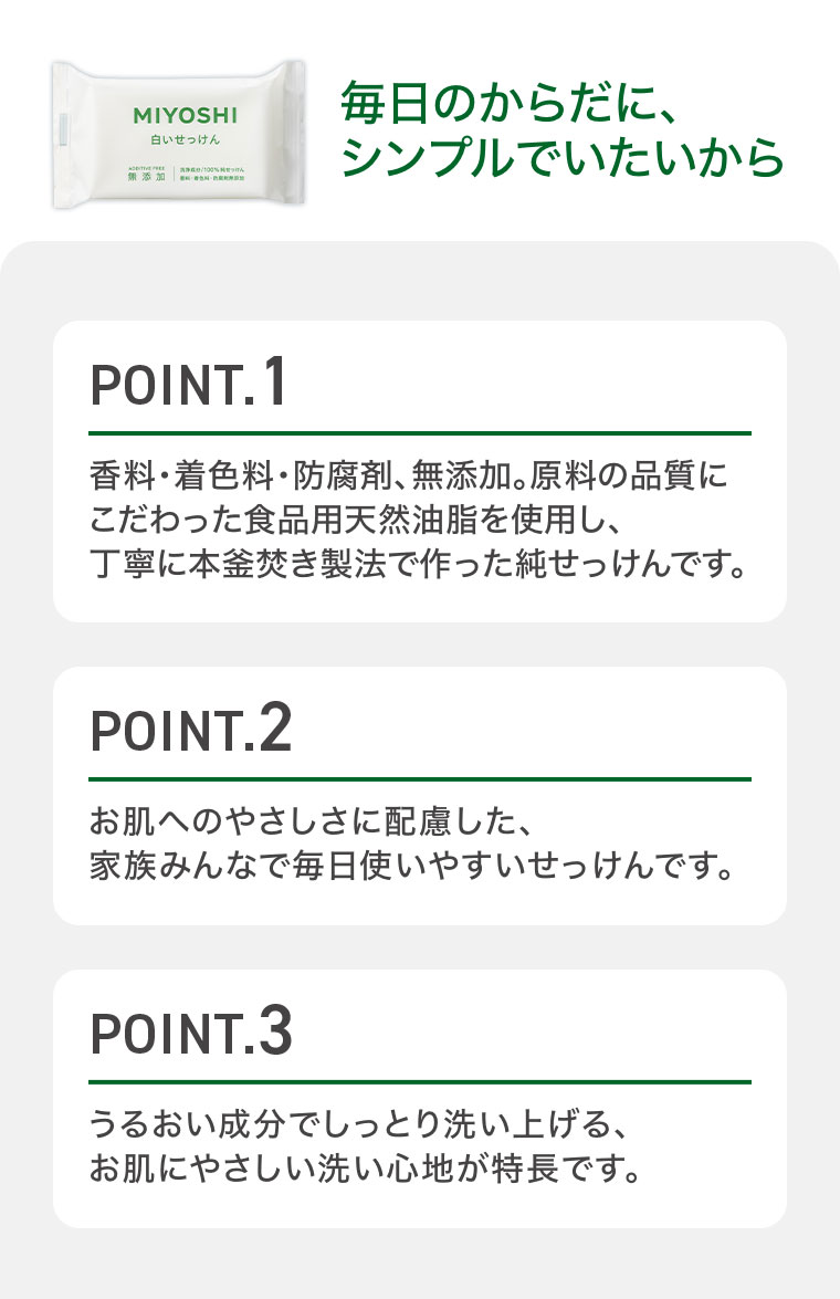 毎日のからだに、シンプルでいたいから。POINT.1 香料・着色料・防腐剤、無添加。原料の品質にこだわった食品用天然油脂を使用し、丁寧に本釜焚き製法で作った純せっけんです。POINT.2 お肌へのやさしさに配慮した、家族みんなで毎日使いやすいせっけんです。POINT.3 うるおい成分でしっとり洗い上げる、お肌にやさしい洗い心地が特長です。
